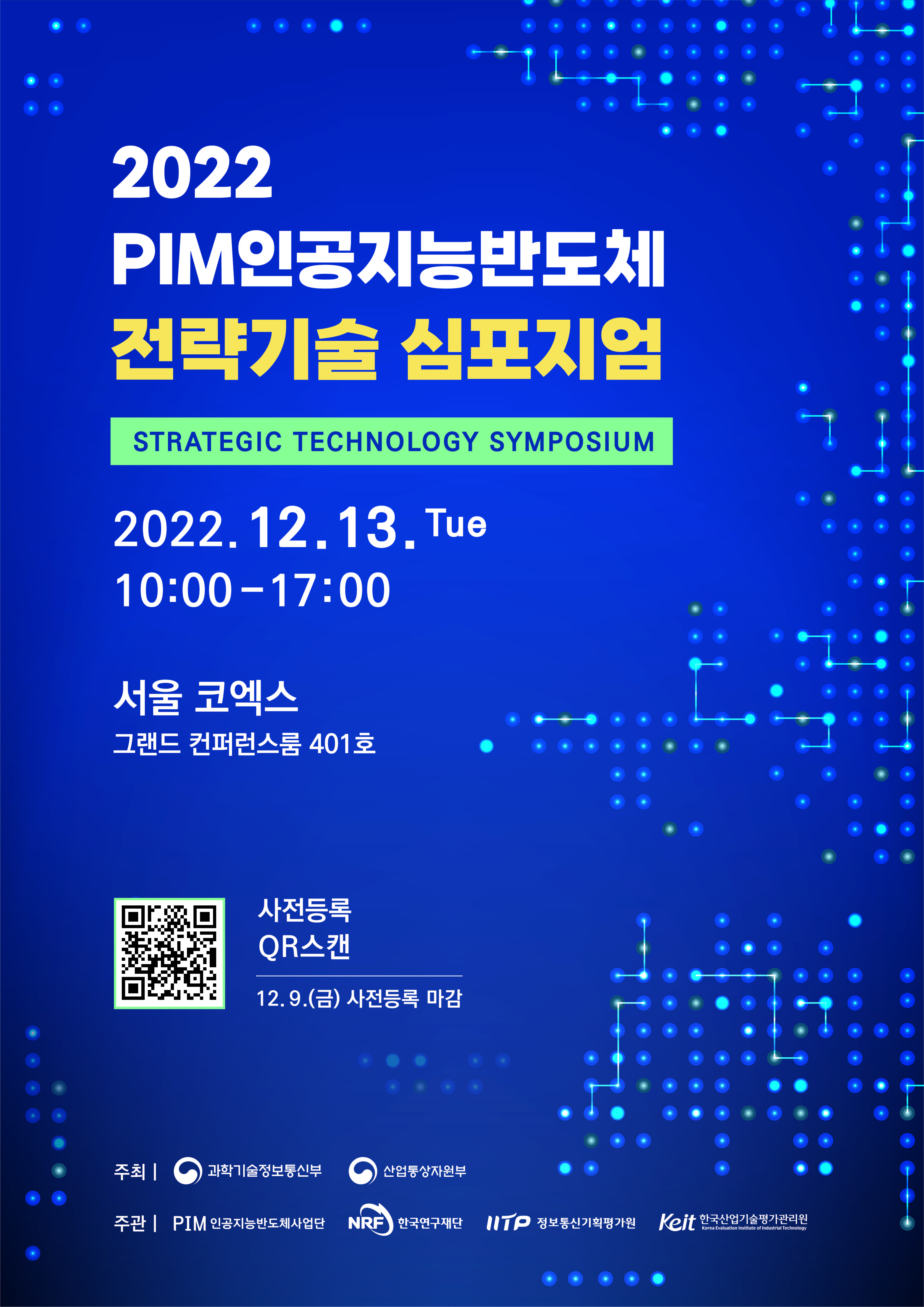 

2022
PIM인공지능반도체
전략기술 심포지엄
STRATEGIC TECHNOLOGY SYMPOSIUM

2022. 12. 13. Tue
10:00 - 17:00

서울 코엑스
그랜드 컨퍼런스룸 401호

사전등록 QR스캔
12.9.(금) 사전등록 마감

주최 | 과학기술정보통신부 산업통상자원부
주관 | PIM인공지능반도체사업단 NRF한국연구재단 IITP정보통신기획평가원 Keit한국산업기술평가관리원


