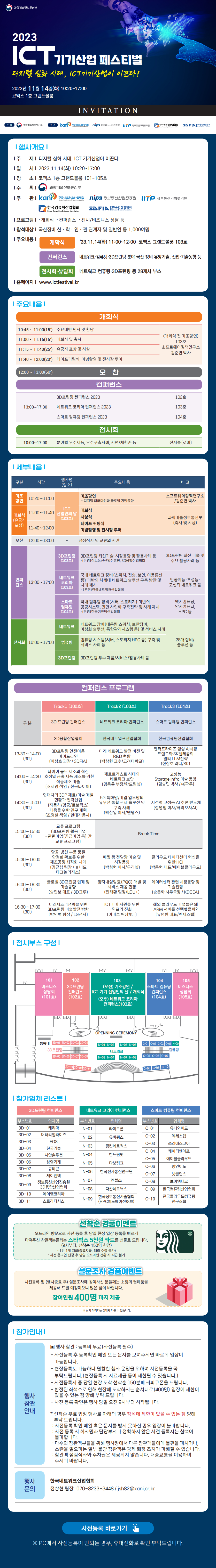 2023 ICT 기기산업 페스티벌 디지털 심화 시대, ICT기기산업이 이끈다!  2023년 11 월 14일（화） 10:20〜17:00 코엑스 1층 그랜드볼룸  INVITATION  주최 과학기술정보통신부 주관 kani 한국네트워크산업협회 nipa 정보통신산업진흥원 IITP 정보통신기획평가원 한국컴퓨팅산업협회 3DFIA 3D융합산업협회  행사개요 | 주 제 | 디지털 심화 시대，ICT 기기산업이 이끈다! | 일 시 | 2023.11.14（화） 10:20-17:00 | 장 소 | 코엑스 1 층 그랜드볼룸 101시 105호 | 주 최 | 과학기술정보통신부 | 주 관 | kani 한국네트워크산업협회 nipa 정보통신산업진흥원 IITP 정보통신기획평가원 한국컴퓨팅산업협회 3DFIA 3D융합산업협회 | 프로그램 | •개회식 •컨퍼런스 •전시/비즈니스상담 등 | 참석대상 | 국산장비 산•학•연•관 관계자 및 일반인 등 1,000여명 | 주요내용 | 개막식 23.11.14（화） 11:00~12:00 코엑스 그랜드볼룸 103호 컨퍼런스 네트워크•컴퓨팅•3D프린팅 분야 국산 장비 유망기술，산업•기술동향 등  전시회•상담회 네트워크•컴퓨팅•3D프린팅 등 28개사 부스 | 홈페이지 | www.ictfestival.kr  | 주요내용 | 개회식 〈개회식 전 기조강연〉103 호 소프트웨어정책연구소 김준연 박사 10:45~11:00（15） 주요내빈인사 및 환담 11:00~11:15（15)  개회사 및 축사 11:15~11:40（25）유공자 표창 및 시상 11:40~12:00（20）테이프커팅식, 기념촬영 및 전시장 투어 12:00~13:00(60)  오찬 컨퍼런스 13:00~17:30  3D프린팅 컨퍼런스2023  102호 네트워크코리아 컨퍼런스2023  103호 스마트 컴퓨팅 컨퍼런스2023  104 호 전시회 10:00~17:00 분야별 우수제품，우수구축사례, 시연/체험존 등  전시홀(로비)  | 세부내용 | 구분 | 시간 | 행사명(장소) | 주요내용 | 비고 기조강연 | 10:20~11:00 | ICT산업인의 날(103호) 개회식(유공자 포상)  11:00~11:40 | ICT산업인의 날(103호) | 기조강연 - 디지털 패러다임과 글로벌 경쟁동향  | 소프트웨어정책연구소/김준연 박사 11:40~12:00 | ICT산업인의 날(103호) | 개회식/시상식/테이프커팅식/기념촬영 및 전시장투어 | 과학기술정보통신부(축사 및 시상) 오찬 12:00~13:00 - 점심식사 및 교류의 시간 컨퍼런스 13:00~17:00 3D프린팅(102호) | 3D프린팅 최신기술•시장동향 및 활용사례 등 •(운영)정보통신산업진흥원, 3D융합산업협회 | 3D프린팅 최신 기술 및 주요 활용사례 등 네트워크 코리아(103호) | 국내 네트워크 장비(스위치，전송，보안, 이동통신 등) 기반의 차세대 네트워크 솔루선 구축 방안 및 사례제시 •(운영)한국네트워크산업협회 | 인공지능•초성능•고신뢰네트워크 등  스마트컴퓨팅(104호) | 국내 컴퓨팅 장비（서버，스토리지） 기반의 공공시스템, 민간 사업화 구축전략 및 사례 제시 •(운영)한국컴퓨팅산업협회 | 엣지컴퓨팅, 양자럼퓨터, HPC 등 전시회 | 10:00~ 17:00 네트워크 | 네트워크 장비(대용량 스위치, 보안장비, 가상화 솔루션, 통합관리시스템 등）및 서비스 사례 | 28개 장비/솔루션 등 컴퓨팅 | 컴퓨팅 시스템(서버，스토리지 HPC 등) 구축 및 서비스 사례 등 | 28개 장비/솔루션 등 3D 프린팅 | 3D프린팅 우수 제품/서비스/활용사례 등 | 28개 장비/솔루션 등  컨퍼런스 프로그램 구분 Trackl(102호) | 3D 프린팅 컨퍼런스 | 3D 융합산업협회 13:30~14:00(30) | 3D프린팅 안전이용 가이드라인(이상호 과장/3DFIA)  14:00~14:30(30) | 타이어 몰드 제조의 혁신 : 초정밀 금속 제품 제조를 위한 적층제조기술 (조재영 책임 / 한국타이어) 14:30~15:00(30) | 현대차의 3DP 재료/기술 개발 현황과 전략산업 (자동차/항공/로보틱스)대응을 위한 연구계획 (조영철 책임 / 현대자동차) 15:00~15:30(30) | 교류 프로그램(3D프린팅 활용기업 -관련기업［공급기업 등］간 교류 프로그램) 15:30~16:00(30) | 항공•방산 부품 품질 안정화 확보를 위한 제조공정 최적화사례 (김균섭 팀장/휴니드 테크놀러지스) 16:00~16:30(30) | 글로벌 3D프린팅 업계 및 기술동향(송인보 대표/3D 그루) 16:30~17:00(30) | 미래제조경쟁력을위한 3D프린팅 기술발전 방향(박인백팀장/LG 전자)  Track2(103호) | 네트워크 코리아 컨퍼런스 | 한국네트워크산업협회 13:30~14:00(30) | 미래 네트워크 발전 비전 및 R&D 현황 （백상헌 교수/고려대학교） 14:00~14:30(30) | 제로트러스트시대의 네트워크보안(김종윤 부장/한드림넷） 14:30~15:00(30) | 5G 특화망/기업 업무망의 유무선 통합 관제 솔루션 및 구축사례 (박찬일 이사/엔텔스） 15:00~15:30(30) | Break Time 15:30~16:00(30) | 패킷 광 전달망 기술 및 시장동향 (박성혁 이사/우리넷) 16:00~16:30(30) | 양자내성암호(PQC 개발 및 서비스제공현황 (진재환 팀장/LGU+) 16:30~17:00(30) | ICT기기 지원을 위한 인프라 진화(이기호 팀장/KT)  Track3(104호) | 스마트 컴퓨팅 컨퍼런스 | 한국컴퓨팅산업협회 13:30~14:00(30) | 엔터프라이즈 생성 AI시장 트렌드와 SK 텔레콤의 멀티 LLM전략 (현창호 리더/SK） 14:00~14:30(30) | 고성능 Storage Infra 기술 동향 (김승민 박사/(주)파두) 14:30~15:00(30) | 저전력 고성능 AI 추론 반도체 (정영범 이사/퓨리오사AI) 15:00~15:30(30) | Break Time 15:30~16:00(30) | 클라우드 데이터센터 혁신을 위한 HCI(박동혁 대표/에이블클라우드) 16:00~16:30(30) | 데이터센터 관련 시장동향 및 기술전망（송준화 사무국장/KDCEA） 16:30~17:00(30) | 해외 클라우드 기업들은 왜 ARM 서버를 선택했을까? (유명환대표/엑세스랩)  | 전시부스 구성 |  101 비즈니스 상담회 (101호) 102  3D 프린팅 컨퍼런스（102호) 103  (오전) 기조강연 / ICT 기기 산업인의 날 / 개회식  (오후) 네트워크 코리아 컨퍼런스（103호）  104 스마트 컴퓨팅 컨퍼런스 (104호)  105 비즈니스 상담회 (105호)  OPENNING CEREMONY  등록대  3D프린팅(3D-01~11)  네트워크(N-01~08)  컴퓨팅(C-01~10)  | 참가업체 리스트 | 3D프린팅 컨퍼런스 부스번호 | 업체명 3D-01 | 캐리마 3D-02 | 머터리얼라이즈 3D-03 | EOS 3D-04 | 한국기술 3D-05 | 시안솔루션 3D-06 | 삼영기계 3D-07 | 큐비콘 3D-08 | 제이엔텍 3D-09 | 정보통신산업진흥원 3D융합산업협회 3D-10 | 에이엠코리아 3D-11 | 스트라타시스        네트워크 코리아 컨퍼런스 부스번호 | 업체명 N-01 | 라이트론 N-02 | 유비쿼스 N-03 | 펌킨네트웍스 N-04 | 한드림넷 N-05 | 다보링크 N-06 | 한국전자통신연구원 N-07 | 엔텔스 N-08 | 다산네트웍스 N-09 | 한국정보통신기술협회（HPC이노베이션허브）  스마트 컴퓨팅 컨퍼런스 부스번호 | 업체명 C-01 | 유니와이드 C-02 | 엑세스랩 C-03 | 쓰리에스코어 C-04 | 케이티엔에프 C-05 | 에이블클라우드 C-06 | 명인이노 C-07 | 넷클립스 C-08 | 브이엠테크 C-09 | 한국컴퓨팅산업협회 C-10 | 한국클라우드컴퓨팅 연구조합  선착순 경품이벤트 오프라인 방문으로 사전 등록 후 당일 현장 입장 등록을 빠르게 마쳐주신 참관객분들께는 스타벅스 5천원 카드를 선물로 드립니다. （9시부터, 선착순 150명 한정) • 1인 1개 지급（중복지급, 대리 수령 불가） • 사전 온라인 신청 후 당일 오프라인 전환 시 지급 불가  설문조사 경품이벤트 사전등록 및 （행사종료 후） 설문조사에 참여하신 분들께는 소정의 답례품을  제공해 드릴 예정이오니 많은 참여 바랍니다. 참여인원 400명 까지 제공 ※ 상기 이미지는 실제와 다를 수 있습니다.  | 참가안내 | 행사참관안내 ▣ 행사 참관: 등록비 무료 （사전등록 필수〕 - 사전등록 후 등록확인 메일 또는 문자를 보여주시면 빠르게 입장이 가능합니다. - 현장등록도 가능하나 원활한 행사 운영을 위하여 사전등록을 꼭 부탁드립니다.（현장등록 시 자료제공 등이 제한될 수 있습니다.） - 사전등록자 중 당일 현장 도착 선착순 150분께 커피쿠폰을 드립니다. - 한정된 좌석수로 인해 현장에 도착하시는 순서대로(400명） 입장에 제한이 있을 수 있는 점 양해 부탁 드립니다. - 사전 등록 확인은 행사 당일 오전 9시부터 시작됩니다.  *선착순 무료 입장 행사로 아래의 경우 참석에 제한이 있을 수 있는 점 양해 부탁드립니다. : 사전등록 확인 메일 혹은 문자를 받지 못하신 경우 입장이 불가합니다. : 사전 등록 시 회사명과 담당부서가 정확하지 않은 사전 등록자는 참석이 불가합니다. : 다수의 참관객분들을 위해 행사장에서 다른 참관객들에게 불편을 끼치거나, 소란을 일으키는 일부 불량 참관객은 강제 퇴장 조치가 가해질 수 있습니다. : 참관객 점심식사와 주차권은 제공되지 않습니다. 대중교통을 이용하여 주시기 바랍니다.  행사문의 한국네트워크산업협회 정상현 팀장 070-8233-3448/jsh82@kani.or.kr  사전등록 바로가기  ※PC에서 사전등록이 안되는 경우, 휴대전화로 확인 부탁드립니다.